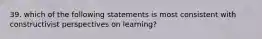 39. which of the following statements is most consistent with constructivist perspectives on learning?