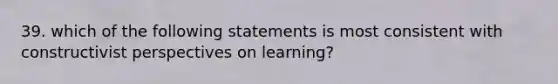 39. which of the following statements is most consistent with constructivist perspectives on learning?