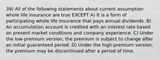 39) All of the following statements about current assumption whole life insurance are true EXCEPT A) It is a form of participating whole life insurance that pays annual dividends. B) An accumulation account is credited with an interest rate based on present market conditions and company experience. C) Under the low-premium version, the premium is subject to change after an initial guaranteed period. D) Under the high-premium version, the premium may be discontinued after a period of time.