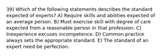 39) Which of the following statements describes the standard expected of experts? A) Require skills and abilities expected of an average person. B) Must exercise skill with degree of care expected from a reasonable person in that profession. C) Inexperience excuses incompetence. D) Common practice always sets the appropriate standard. E) The standard of an expert need be perfection.