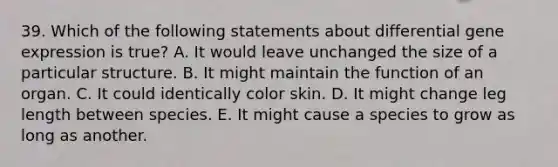 39. Which of the following statements about differential <a href='https://www.questionai.com/knowledge/kFtiqWOIJT-gene-expression' class='anchor-knowledge'>gene expression</a> is true? A. It would leave unchanged the size of a particular structure. B. It might maintain the function of an organ. C. It could identically color skin. D. It might change leg length between species. E. It might cause a species to grow as long as another.