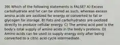 39) Which of the following statements is FALSE? A) Excess carbohydrate and fat can be stored as such, whereas excess amino acids are oxidized for energy or converted to fat or glycogen for storage. B) Fats and carbohydrates are oxidized directly to produce cellular energy. C) The amino acid pool is the body's total supply of amino acids in the body's proteins. D) Amino acids can be used to supply energy only after being converted to a citric acid cycle intermediate.