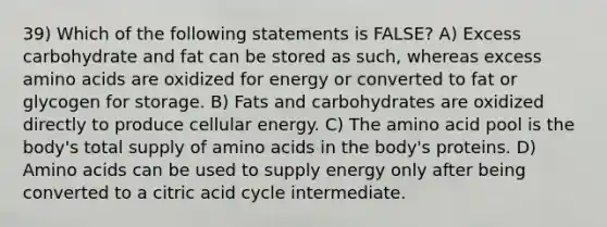 39) Which of the following statements is FALSE? A) Excess carbohydrate and fat can be stored as such, whereas excess amino acids are oxidized for energy or converted to fat or glycogen for storage. B) Fats and carbohydrates are oxidized directly to produce cellular energy. C) The amino acid pool is the body's total supply of amino acids in the body's proteins. D) Amino acids can be used to supply energy only after being converted to a citric acid cycle intermediate.