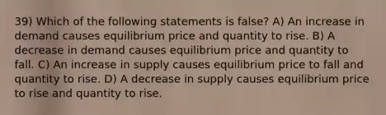 39) Which of the following statements is false? A) An increase in demand causes equilibrium price and quantity to rise. B) A decrease in demand causes equilibrium price and quantity to fall. C) An increase in supply causes equilibrium price to fall and quantity to rise. D) A decrease in supply causes equilibrium price to rise and quantity to rise.