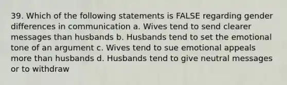 39. Which of the following statements is FALSE regarding gender differences in communication a. Wives tend to send clearer messages than husbands b. Husbands tend to set the emotional tone of an argument c. Wives tend to sue emotional appeals more than husbands d. Husbands tend to give neutral messages or to withdraw