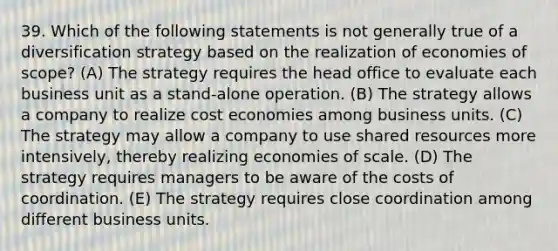 39. Which of the following statements is not generally true of a diversification strategy based on the realization of economies of scope? (A) The strategy requires the head office to evaluate each business unit as a stand-alone operation. (B) The strategy allows a company to realize cost economies among business units. (C) The strategy may allow a company to use shared resources more intensively, thereby realizing economies of scale. (D) The strategy requires managers to be aware of the costs of coordination. (E) The strategy requires close coordination among different business units.