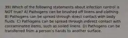 39) Which of the following statements about infection control is NOT true? A) Pathogens can be brushed off linens and clothing. B) Pathogens can be spread through direct contact with body fluids. C) Pathogens can be spread through indirect contact with contaminated items, such as soiled linens. D) Pathogens can be transferred from a person's hands to another surface.