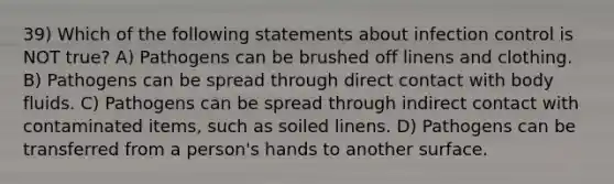 39) Which of the following statements about infection control is NOT true? A) Pathogens can be brushed off linens and clothing. B) Pathogens can be spread through direct contact with body fluids. C) Pathogens can be spread through indirect contact with contaminated items, such as soiled linens. D) Pathogens can be transferred from a person's hands to another surface.