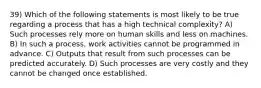 39) Which of the following statements is most likely to be true regarding a process that has a high technical complexity? A) Such processes rely more on human skills and less on machines. B) In such a process, work activities cannot be programmed in advance. C) Outputs that result from such processes can be predicted accurately. D) Such processes are very costly and they cannot be changed once established.