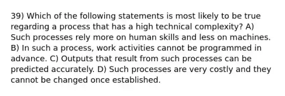 39) Which of the following statements is most likely to be true regarding a process that has a high technical complexity? A) Such processes rely more on human skills and less on machines. B) In such a process, work activities cannot be programmed in advance. C) Outputs that result from such processes can be predicted accurately. D) Such processes are very costly and they cannot be changed once established.