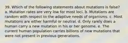 39. Which of the following statements about mutations is false? a. Mutation rates are very low for most loci. b. Mutations are random with respect to the adaptive needs of organisms. c. Most mutations are either harmful or neutral. d. Only rarely does a human carry a new mutation in his or her genome. e. The current human population carries billions of new mutations that were not present in previous generations.