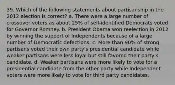 39. Which of the following statements about partisanship in the 2012 election is correct? a. There were a large number of crossover voters as about 25% of self-identified Democrats voted for Governor Romney. b. President Obama won reelection in 2012 by winning the support of Independents because of a large number of Democratic defections. c. More than 90% of strong partisans voted their own party's presidential candidate while weaker partisans were less loyal but still favored their party's candidate. d. Weaker partisans were more likely to vote for a presidential candidate from the other party while Independent voters were more likely to vote for third party candidates.