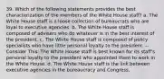 39. Which of the following statements provides the best characterization of the members of the White House staff? a. The White House staff is a loose collection of bureaucrats who are loyal to executive agencies. b. The White House staff is composed of advisers who do whatever is in the best interest of the president. c. The White House staff is composed of policy specialists who have little personal loyalty to the president. -- Consider This: The White House staff is best known for its staff's personal loyalty to the president who appointed them to work in the White House. d. The White House staff is the link between executive agencies in the bureaucracy and Congress.