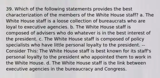 39. Which of the following statements provides the best characterization of the members of the White House staff? a. The White House staff is a loose collection of bureaucrats who are loyal to executive agencies. b. The White House staff is composed of advisers who do whatever is in the best interest of the president. c. The White House staff is composed of policy specialists who have little personal loyalty to the president. -- Consider This: The White House staff is best known for its staff's personal loyalty to the president who appointed them to work in the White House. d. The White House staff is the link between executive agencies in the bureaucracy and Congress.