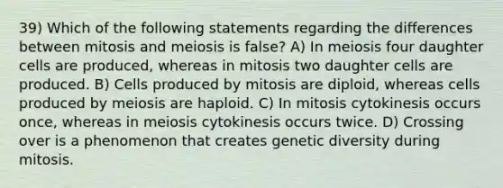 39) Which of the following statements regarding the differences between mitosis and meiosis is false? A) In meiosis four daughter cells are produced, whereas in mitosis two daughter cells are produced. B) Cells produced by mitosis are diploid, whereas cells produced by meiosis are haploid. C) In mitosis cytokinesis occurs once, whereas in meiosis cytokinesis occurs twice. D) Crossing over is a phenomenon that creates genetic diversity during mitosis.