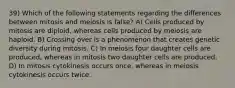 39) Which of the following statements regarding the differences between mitosis and meiosis is false? A) Cells produced by mitosis are diploid, whereas cells produced by meiosis are haploid. B) Crossing over is a phenomenon that creates genetic diversity during mitosis. C) In meiosis four daughter cells are produced, whereas in mitosis two daughter cells are produced. D) In mitosis cytokinesis occurs once, whereas in meiosis cytokinesis occurs twice.