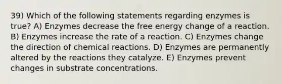 39) Which of the following statements regarding enzymes is true? A) Enzymes decrease the free energy change of a reaction. B) Enzymes increase the rate of a reaction. C) Enzymes change the direction of chemical reactions. D) Enzymes are permanently altered by the reactions they catalyze. E) Enzymes prevent changes in substrate concentrations.