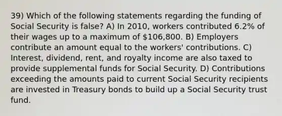 39) Which of the following statements regarding the funding of Social Security is false? A) In 2010, workers contributed 6.2% of their wages up to a maximum of 106,800. B) Employers contribute an amount equal to the workers' contributions. C) Interest, dividend, rent, and royalty income are also taxed to provide supplemental funds for Social Security. D) Contributions exceeding the amounts paid to current Social Security recipients are invested in Treasury bonds to build up a Social Security trust fund.