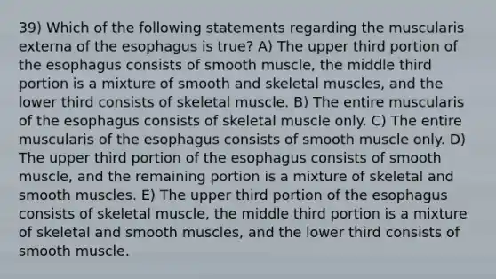 39) Which of the following statements regarding the muscularis externa of the esophagus is true? A) The upper third portion of the esophagus consists of smooth muscle, the middle third portion is a mixture of smooth and skeletal muscles, and the lower third consists of skeletal muscle. B) The entire muscularis of the esophagus consists of skeletal muscle only. C) The entire muscularis of the esophagus consists of smooth muscle only. D) The upper third portion of the esophagus consists of smooth muscle, and the remaining portion is a mixture of skeletal and smooth muscles. E) The upper third portion of the esophagus consists of skeletal muscle, the middle third portion is a mixture of skeletal and smooth muscles, and the lower third consists of smooth muscle.