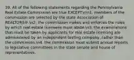 39. All of the following statements regarding the Pennsylvania Real Estate Commission are true EXCEPTnn1. members of the commission are selected by the state Association of REALTORS®.n2. the commission makes and enforces the rules by which real estate licensees must abide.n3. the examinations that must be taken by applicants for real estate licensing are administered by an independent testing company, rather than the commission.n4. the commission must submit annual reports to legislative committees in the state senate and house of representatives.