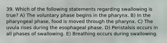 39. Which of the following statements regarding swallowing is true? A) The voluntary phase begins in the pharynx. B) In the pharyngeal phase, food is moved through the pharynx. C) The uvula rises during the esophageal phase. D) Peristalsis occurs in all phases of swallowing. E) Breathing occurs during swallowing.