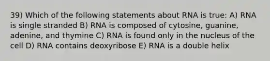 39) Which of the following statements about RNA is true: A) RNA is single stranded B) RNA is composed of cytosine, guanine, adenine, and thymine C) RNA is found only in the nucleus of the cell D) RNA contains deoxyribose E) RNA is a double helix