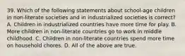 39. Which of the following statements about school-age children in non-literate societies and in industrialized societies is correct? A. Children in industrialized countries have more time for play. B. More children in non-literate countries go to work in middle childhood. C. Children in non-literate countries spend more time on household chores. D. All of the above are true.