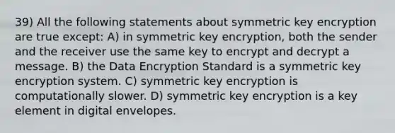 39) All the following statements about symmetric key encryption are true except: A) in symmetric key encryption, both the sender and the receiver use the same key to encrypt and decrypt a message. B) the Data Encryption Standard is a symmetric key encryption system. C) symmetric key encryption is computationally slower. D) symmetric key encryption is a key element in digital envelopes.