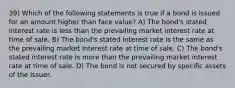 39) Which of the following statements is true if a bond is issued for an amount higher than face value? A) The bond's stated interest rate is less than the prevailing market interest rate at time of sale. B) The bond's stated interest rate is the same as the prevailing market interest rate at time of sale. C) The bond's stated interest rate is more than the prevailing market interest rate at time of sale. D) The bond is not secured by specific assets of the issuer.