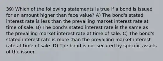 39) Which of the following statements is true if a bond is issued for an amount higher than face value? A) The bond's stated interest rate is less than the prevailing market interest rate at time of sale. B) The bond's stated interest rate is the same as the prevailing market interest rate at time of sale. C) The bond's stated interest rate is more than the prevailing market interest rate at time of sale. D) The bond is not secured by specific assets of the issuer.