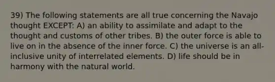 39) The following statements are all true concerning the Navajo thought EXCEPT: A) an ability to assimilate and adapt to the thought and customs of other tribes. B) the outer force is able to live on in the absence of the inner force. C) the universe is an all-inclusive unity of interrelated elements. D) life should be in harmony with <a href='https://www.questionai.com/knowledge/khpceknK9n-the-natural' class='anchor-knowledge'>the natural</a> world.