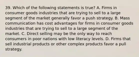 39. Which of the following statements is true? A. Firms in consumer goods industries that are trying to sell to a large segment of the market generally favor a push strategy. B. Mass communication has cost advantages for firms in consumer goods industries that are trying to sell to a large segment of the market. C. Direct selling may be the only way to reach consumers in poor nations with low literacy levels. D. Firms that sell industrial products or other complex products favor a pull strategy.