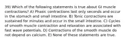 39) Which of the following statements is true about GI muscle contractions? A) Phasic contractions last only seconds and occur in the stomach and small intestine. B) Tonic contractions are sustained for minutes and occur in the small intestine. C) Cycles of smooth muscle contraction and relaxation are associated with fast wave potentials. D) Contractions of the smooth muscle do not depend on calcium. E) None of these statements are true.