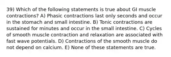 39) Which of the following statements is true about GI muscle contractions? A) Phasic contractions last only seconds and occur in the stomach and small intestine. B) Tonic contractions are sustained for minutes and occur in the small intestine. C) Cycles of smooth muscle contraction and relaxation are associated with fast wave potentials. D) Contractions of the smooth muscle do not depend on calcium. E) None of these statements are true.