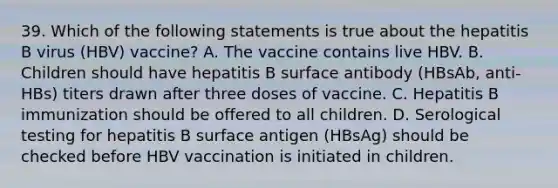 39. Which of the following statements is true about the hepatitis B virus (HBV) vaccine? A. The vaccine contains live HBV. B. Children should have hepatitis B surface antibody (HBsAb, anti-HBs) titers drawn after three doses of vaccine. C. Hepatitis B immunization should be offered to all children. D. Serological testing for hepatitis B surface antigen (HBsAg) should be checked before HBV vaccination is initiated in children.