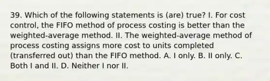 39. Which of the following statements is (are) true? I. For cost control, the FIFO method of process costing is better than the weighted-average method. II. The weighted-average method of process costing assigns more cost to units completed (transferred out) than the FIFO method. A. I only. B. II only. C. Both I and II. D. Neither I nor II.