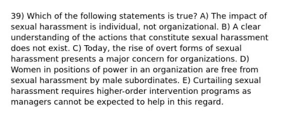 39) Which of the following statements is true? A) The impact of sexual harassment is individual, not organizational. B) A clear understanding of the actions that constitute sexual harassment does not exist. C) Today, the rise of overt forms of sexual harassment presents a major concern for organizations. D) Women in positions of power in an organization are free from sexual harassment by male subordinates. E) Curtailing sexual harassment requires higher-order intervention programs as managers cannot be expected to help in this regard.