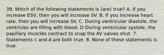 39. Which of the following statements is (are) true? A. If you increase ESV, then you will increase SV. B. If you increase heart rate, then you will increase SV. C. During ventricular diastole, the ventricles are filling with blood. D During ventricular systole, the papillary muscles contract to snap the AV valves shut. 7. Statements c and d are both true. 8. None of these statements is true.