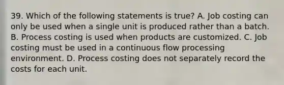 39. Which of the following statements is true? A. Job costing can only be used when a single unit is produced rather than a batch. B. Process costing is used when products are customized. C. Job costing must be used in a continuous flow processing environment. D. Process costing does not separately record the costs for each unit.