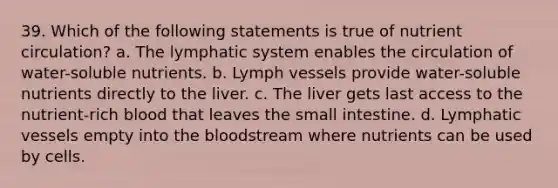 39. Which of the following statements is true of nutrient circulation? a. The lymphatic system enables the circulation of water-soluble nutrients. b. Lymph vessels provide water-soluble nutrients directly to the liver. c. The liver gets last access to the nutrient-rich blood that leaves the small intestine. d. Lymphatic vessels empty into the bloodstream where nutrients can be used by cells.