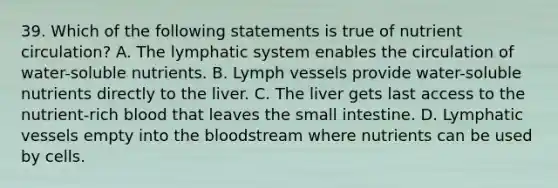 39. Which of the following statements is true of nutrient circulation? A. The lymphatic system enables the circulation of water-soluble nutrients. B. Lymph vessels provide water-soluble nutrients directly to the liver. C. The liver gets last access to the nutrient-rich blood that leaves the small intestine. D. Lymphatic vessels empty into the bloodstream where nutrients can be used by cells.