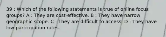 39 : Which of the following statements is true of online focus groups? A : They are cost-effective. B : They have narrow geographic scope. C : They are difficult to access. D : They have low participation rates.