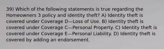 39) Which of the following statements is true regarding the Homeowners 3 policy and identity theft? A) Identity theft is covered under Coverage D—Loss of Use. B) Identity theft is covered under Coverage C—Personal Property. C) Identity theft is covered under Coverage E—Personal Liability. D) Identity theft is covered by adding an endorsement.