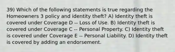 39) Which of the following statements is true regarding the Homeowners 3 policy and identity theft? A) Identity theft is covered under Coverage D -- Loss of Use. B) Identity theft is covered under Coverage C -- Personal Property. C) Identity theft is covered under Coverage E -- Personal Liability. D) Identity theft is covered by adding an endorsement.