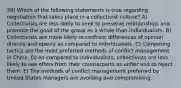 39) Which of the following statements is true regarding negotiation that takes place in a collectivist culture? A) Collectivists are less likely to seek to preserve relationships and promote the good of the group as a whole than individualists. B) Collectivists are more likely to confront differences of opinion directly and openly as compared to individualists. C) Competing tactics are the most preferred methods of conflict management in China. D) As compared to individualists, collectivists are less likely to see offers from their counterparts as unfair and to reject them. E) The methods of conflict management preferred by United States managers are avoiding and compromising.