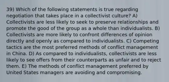 39) Which of the following statements is true regarding negotiation that takes place in a collectivist culture? A) Collectivists are less likely to seek to preserve relationships and promote the good of the group as a whole than individualists. B) Collectivists are more likely to confront differences of opinion directly and openly as compared to individualists. C) Competing tactics are the most preferred methods of conflict management in China. D) As compared to individualists, collectivists are less likely to see offers from their counterparts as unfair and to reject them. E) The methods of conflict management preferred by United States managers are avoiding and compromising.