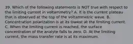 39. Which of the following statements is NOT true with respect to the limiting current in voltammetry? A. It is the current plateau that is observed at the top of the voltammetric wave. B. Concentration polarization is at its lowest at the limiting current. C. When the limiting current is reached, the surface concentration of the analyte falls to zero. D. At the limiting current, the mass transfer rate is at its maximum.