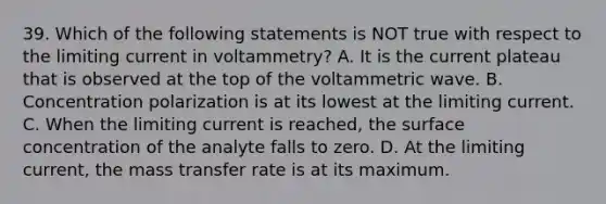 39. Which of the following statements is NOT true with respect to the limiting current in voltammetry? A. It is the current plateau that is observed at the top of the voltammetric wave. B. Concentration polarization is at its lowest at the limiting current. C. When the limiting current is reached, the surface concentration of the analyte falls to zero. D. At the limiting current, the mass transfer rate is at its maximum.