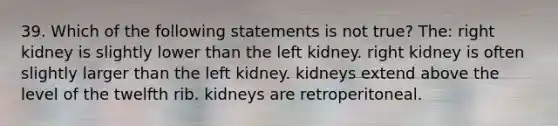 39. Which of the following statements is not true? The: right kidney is slightly lower than the left kidney. right kidney is often slightly larger than the left kidney. kidneys extend above the level of the twelfth rib. kidneys are retroperitoneal.