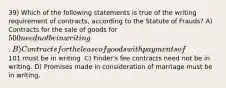 39) Which of the following statements is true of the writing requirement of contracts, according to the Statute of Frauds? A) Contracts for the sale of goods for 500 need not be in writing. B) Contracts for the lease of goods with payments of101 must be in writing. C) Finder's fee contracts need not be in writing. D) Promises made in consideration of marriage must be in writing.